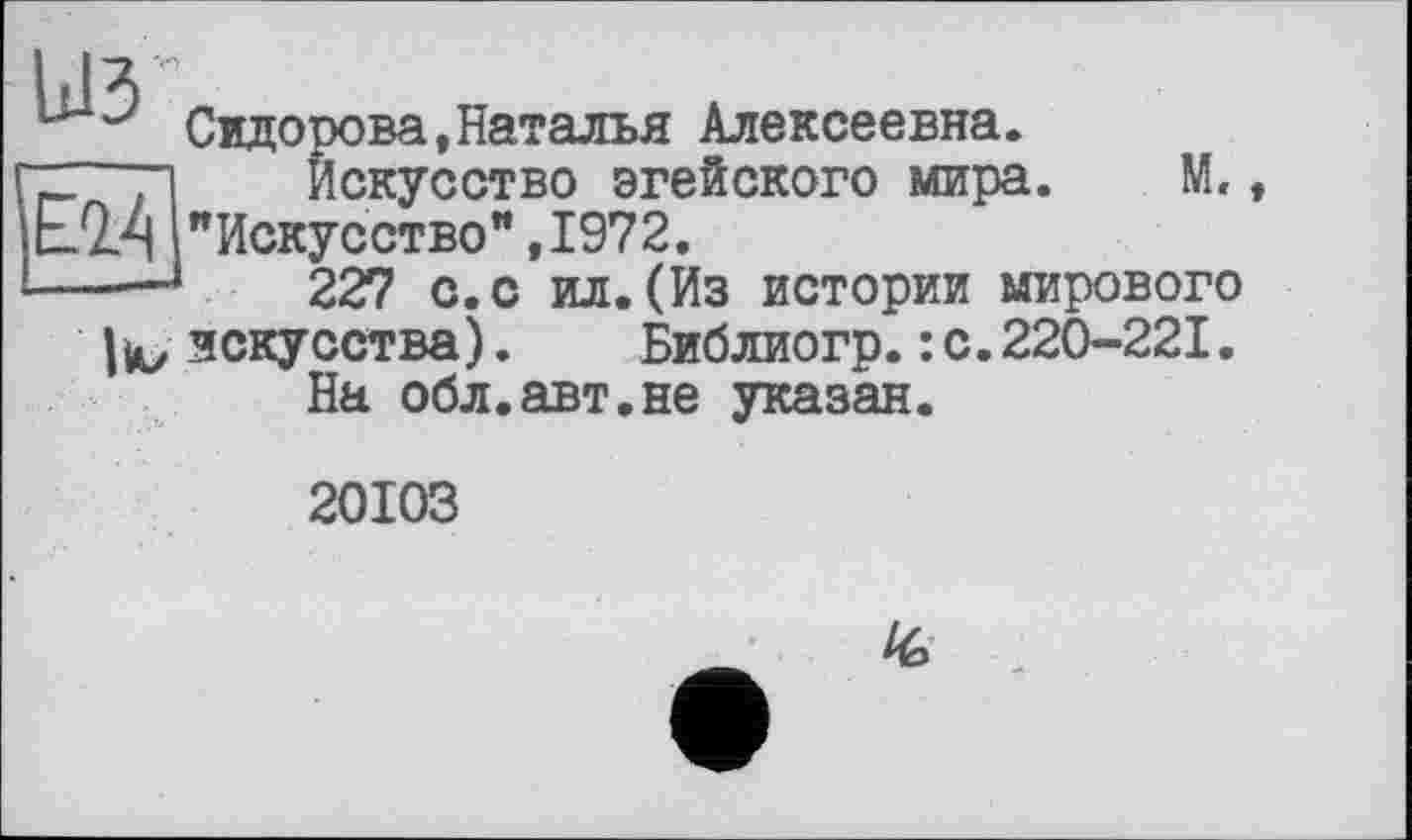 ﻿IJV
Сидорова,Наталья Алексеевна.
~ ri Искусство эгейского мира. М, ЕМ "Искусство", 1972.
---227 с.с ил.(Из истории мирового
искусства). Библиогр.: с.220-221. На обл.авт.не указан.
20103